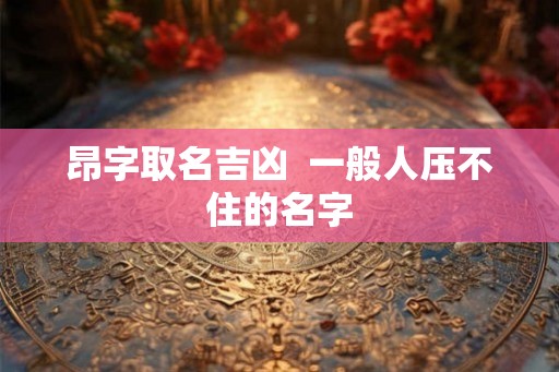 昂字取名吉凶 一般人压不住的名字 昂字取名吉凶 一般人压不住的名字