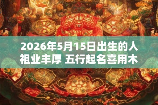 2026年5月15日出生的人祖业丰厚 五行起名喜用木 2026年5月15日出生的人祖业丰厚 五行起名喜用木