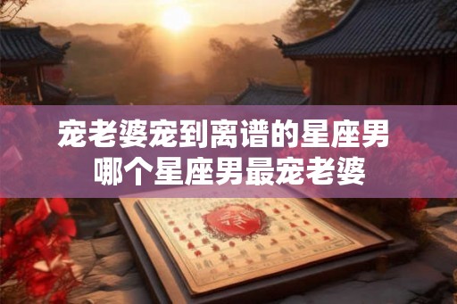 宠老婆宠到离谱的星座男 哪个星座男最宠老婆