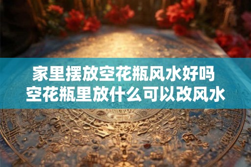 家里摆放空花瓶风水好吗 空花瓶里放什么可以改风水