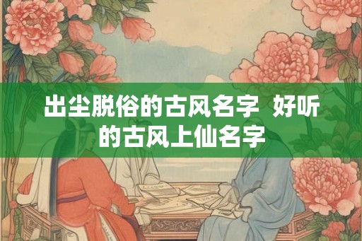 出尘脱俗的古风名字 好听的古风上仙名字 出尘脱俗的古风名字 好听的古风上仙名字