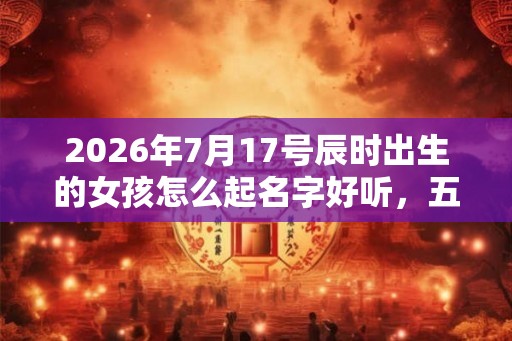 2026年7月17号辰时出生的女孩怎么起名字好听，五行是什么？
