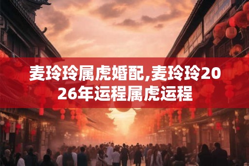 麦玲玲属虎婚配,麦玲玲2026年运程属虎运程