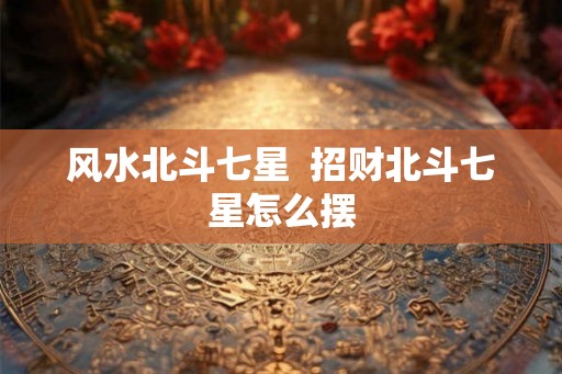 风水北斗七星  招财北斗七星怎么摆