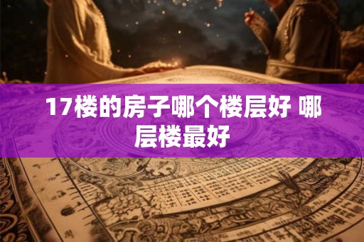 17楼的房子哪个楼层好 哪层楼最好 17楼的房子哪个楼层好 哪层楼最好