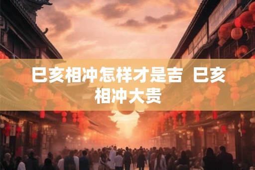 巳亥相冲怎样才是吉  巳亥相冲大贵