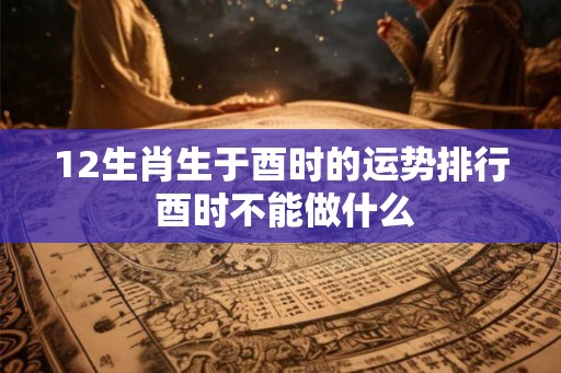 12生肖生于酉时的运势排行 酉时不能做什么