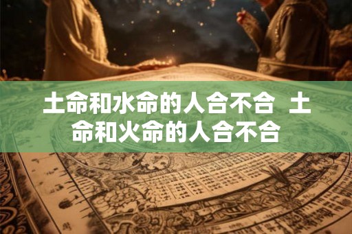 土命和水命的人合不合  土命和火命的人合不合