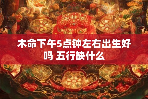 木命下午5点钟左右出生好吗 五行缺什么