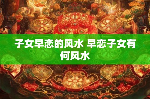 子女早恋的风水 早恋子女有何风水
