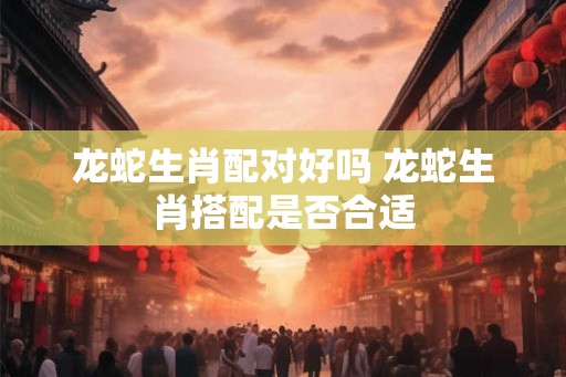 龙蛇生肖配对好吗 龙蛇生肖搭配是否合适