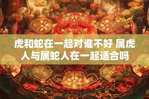 虎和蛇在一起对谁不好 属虎人与属蛇人在一起适合吗