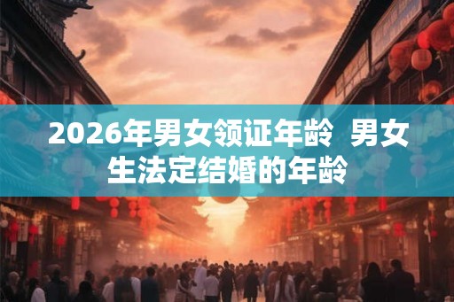 2026年男女领证年龄  男女生法定结婚的年龄