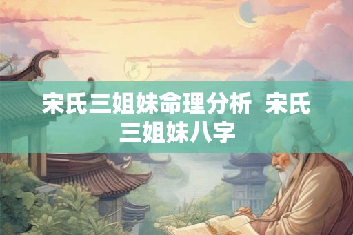 宋氏三姐妹命理分析  宋氏三姐妹八字