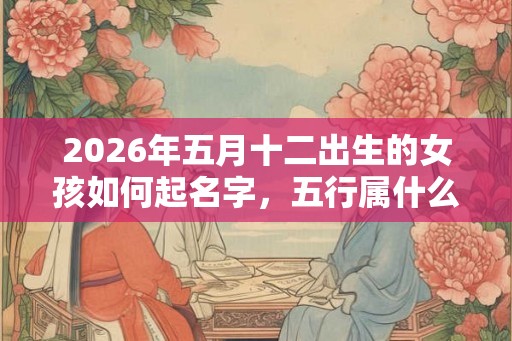 2026年五月十二出生的女孩如何起名字,五行属什么 2026年五月十二出生的女孩如何起名字,五行属什么