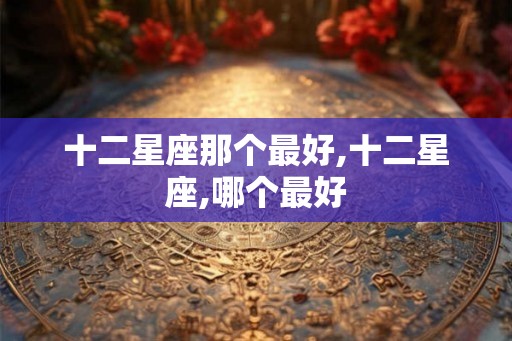 十二星座那个最好,十二星座,哪个最好