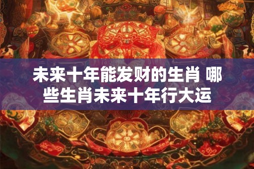 未来十年能发财的生肖 哪些生肖未来十年行大运