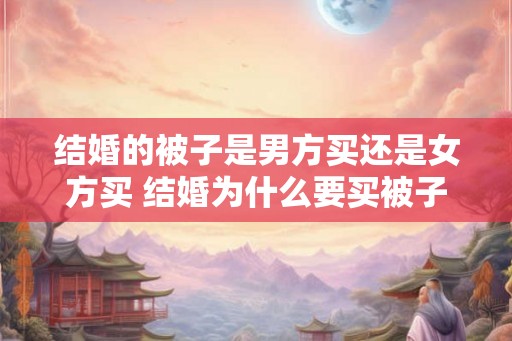 结婚的被子是男方买还是女方买 结婚为什么要买被子 结婚的被子是男方买还是女方买 结婚为什么要买被子