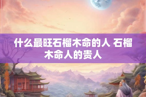 什么最旺石榴木命的人 石榴木命人的贵人