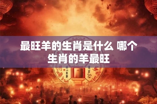 最旺羊的生肖是什么 哪个生肖的羊最旺
