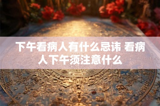 下午看病人有什么忌讳 看病人下午须注意什么