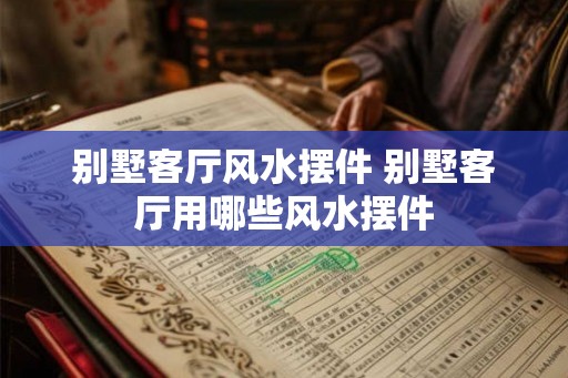 别墅客厅风水摆件 别墅客厅用哪些风水摆件