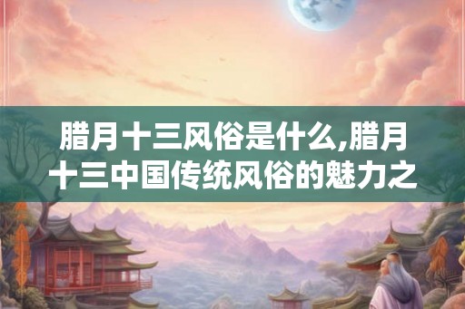 腊月十三风俗是什么,腊月十三中国传统风俗的魅力之源