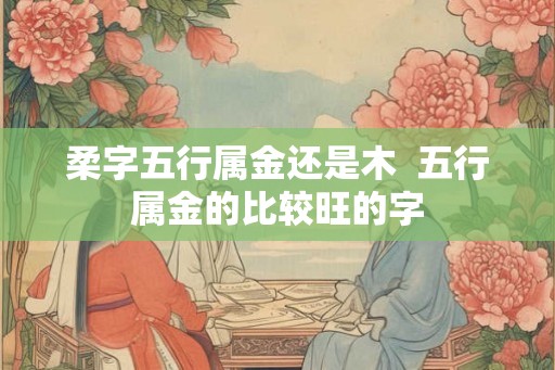 柔字五行属金还是木  五行属金的比较旺的字
