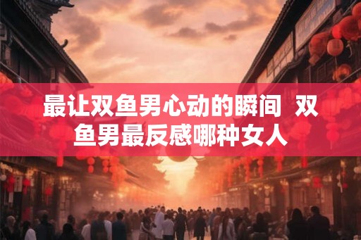 最让双鱼男心动的瞬间  双鱼男最反感哪种女人