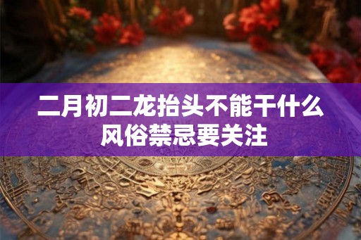二月初二龙抬头不能干什么 风俗禁忌要关注