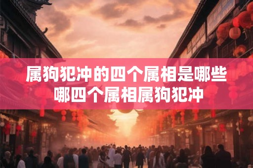 属狗犯冲的四个属相是哪些 哪四个属相属狗犯冲 属狗犯冲的四个属相是哪些 哪四个属相属狗犯冲