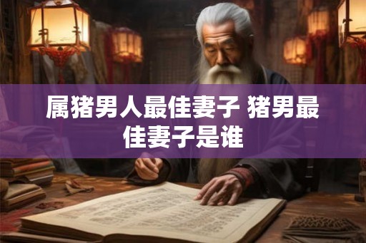 属猪男人最佳妻子 猪男最佳妻子是谁 属猪男人最佳妻子 猪男最佳妻子是谁