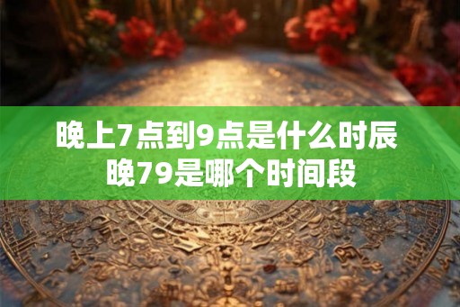 晚上7点到9点是什么时辰 晚79是哪个时间段