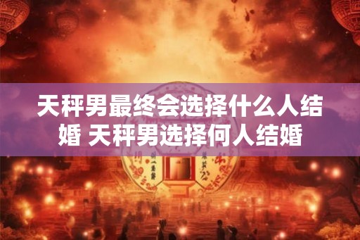 天秤男最终会选择什么人结婚 天秤男选择何人结婚