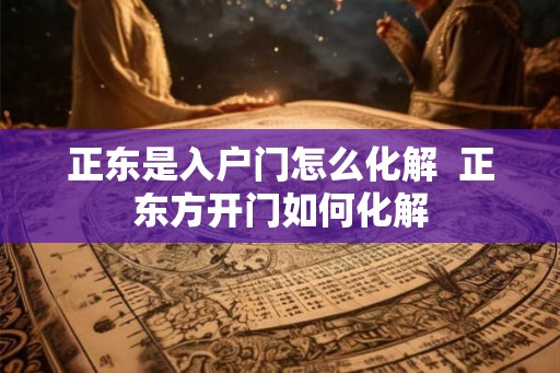 正东是入户门怎么化解  正东方开门如何化解
