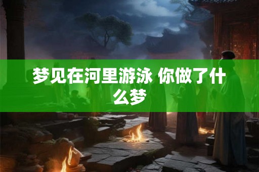 梦见在河里游泳 你做了什么梦 梦见在河里游泳 你做了什么梦