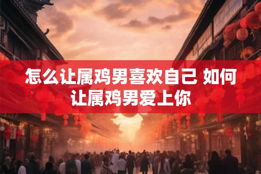 怎么让属鸡男喜欢自己 如何让属鸡男爱上你