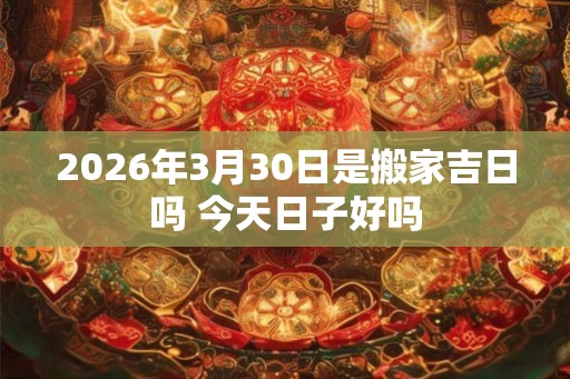 2026年3月30日是搬家吉日吗 今天日子好吗 2026年3月30日是搬家吉日吗 今天日子好吗