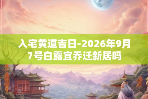 入宅黄道吉日-2026年9月7号白露宜乔迁新居吗