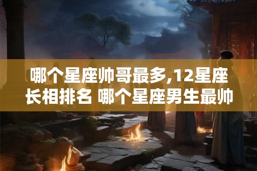 哪个星座帅哥最多,12星座长相排名 哪个星座男生最帅气