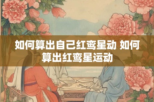 如何算出自己红鸾星动 如何算出红鸾星运动 如何算出自己红鸾星动 如何算出红鸾星运动