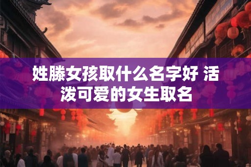 姓滕女孩取什么名字好 活泼可爱的女生取名 姓滕女孩取什么名字好 活泼可爱的女生取名