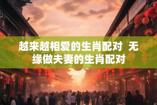越来越相爱的生肖配对  无缘做夫妻的生肖配对
