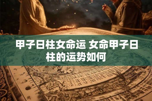 甲子日柱女命运 女命甲子日柱的运势如何 甲子日柱女命运 女命甲子日柱的运势如何
