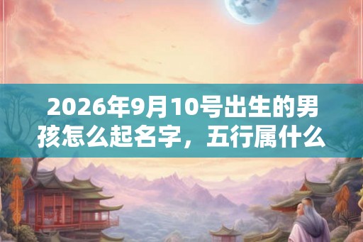 2026年9月10号出生的男孩怎么起名字，五行属什么