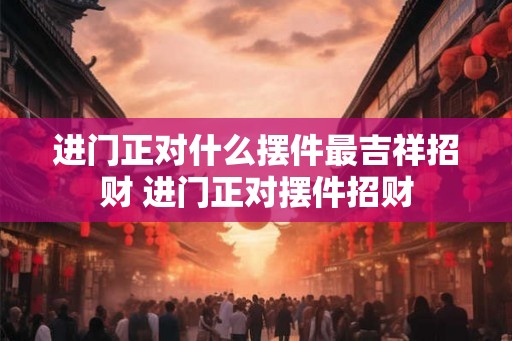进门正对什么摆件最吉祥招财 进门正对摆件招财