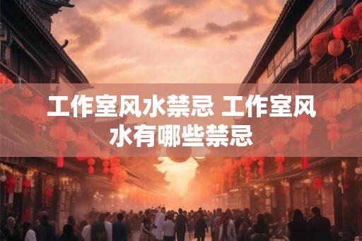 工作室风水禁忌 工作室风水有哪些禁忌