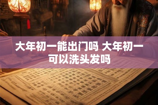 大年初一能出门吗 大年初一可以洗头发吗 大年初一能出门吗 大年初一可以洗头发吗