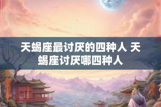 天蝎座最讨厌的四种人 天蝎座讨厌哪四种人