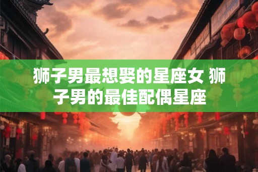 狮子男最想娶的星座女 狮子男的最佳配偶星座